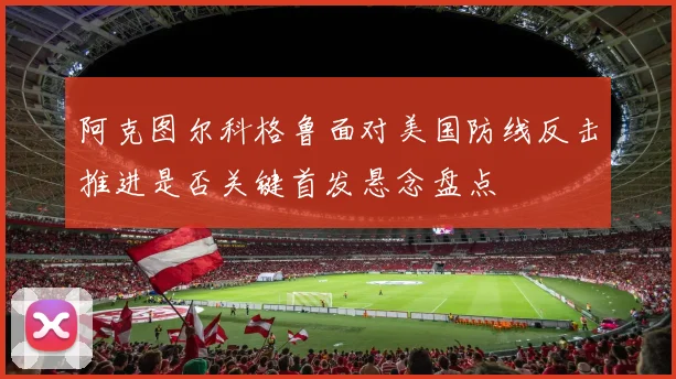 阿克图尔科格鲁面对美国防线反击推进是否关键首发悬念盘点