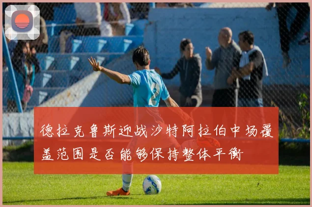 德拉克鲁斯迎战沙特阿拉伯中场覆盖范围是否能够保持整体平衡