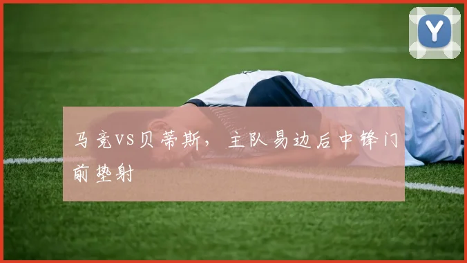 马竞vs贝蒂斯,主队易边后中锋门前垫射