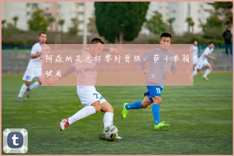 阿森纳足总杯零封晋级，萨卡单骑破局