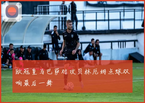 欧冠皇马巴萨对攻贝林厄姆点球双响最后一舞