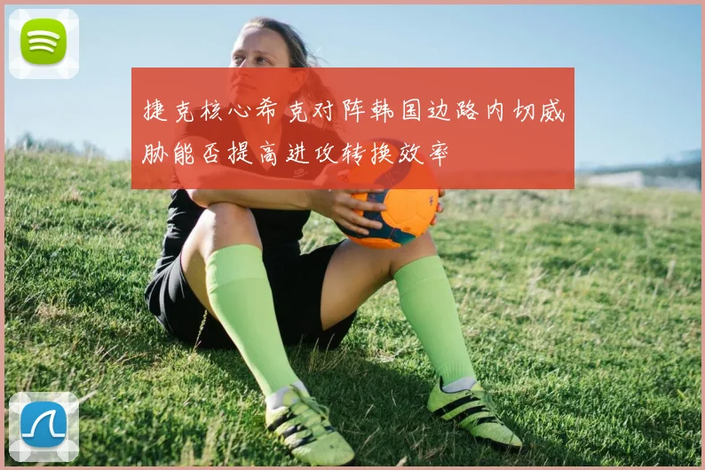捷克核心希克对阵韩国边路内切威胁能否提高进攻转换效率