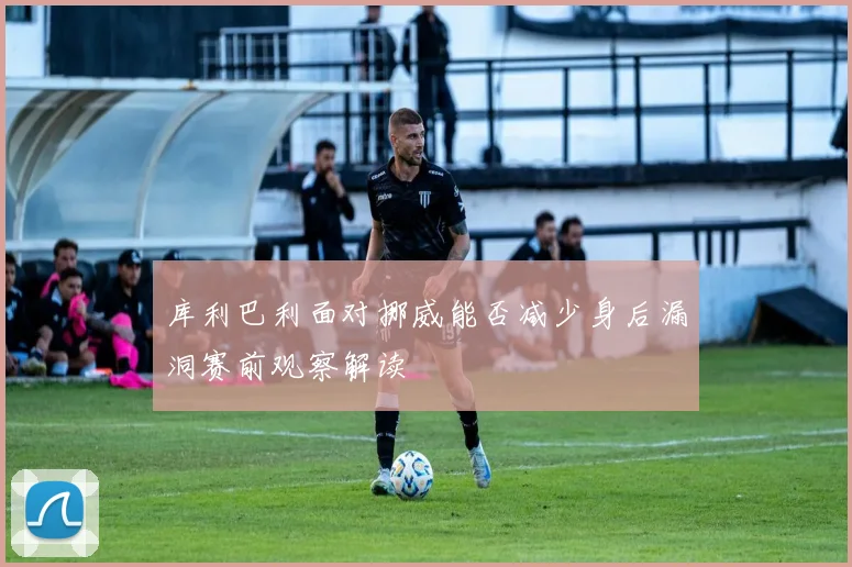 库利巴利面对挪威能否减少身后漏洞赛前观察解读