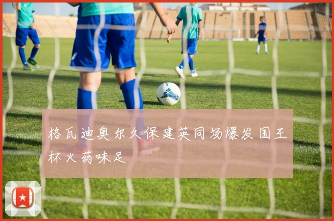 格瓦迪奥尔久保建英同场爆发国王杯火药味足