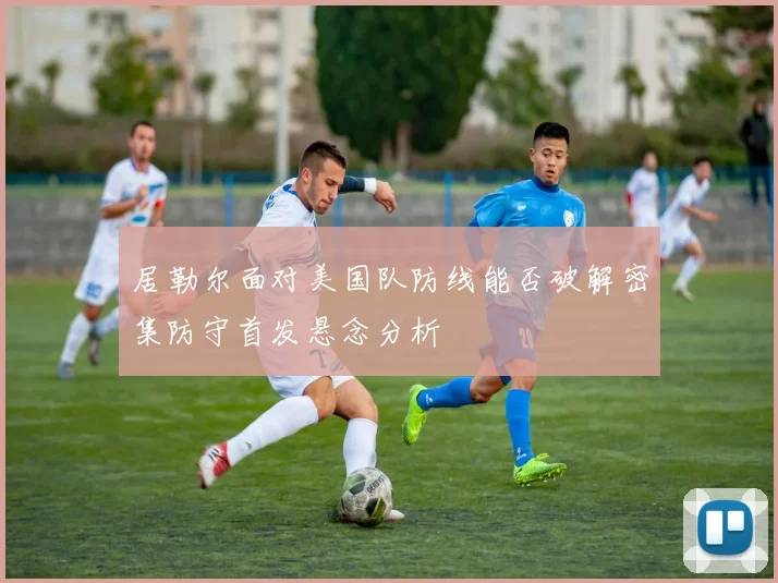 居勒尔面对美国队防线能否破解密集防守首发悬念分析