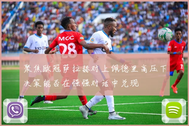 聚焦欧冠萨拉赫对上佩德里高压下决策能否在强强对话中兑现