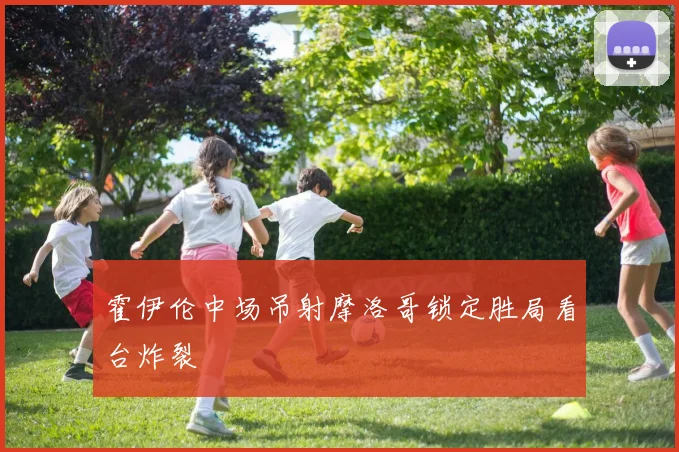 霍伊伦中场吊射摩洛哥锁定胜局看台炸裂
