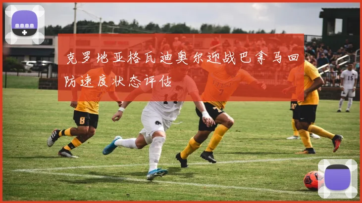 克罗地亚格瓦迪奥尔迎战巴拿马回防速度状态评估