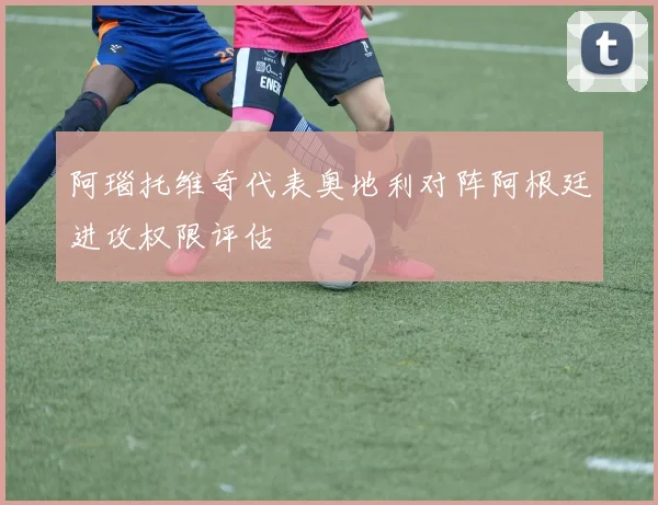 阿瑙托维奇代表奥地利对阵阿根廷进攻权限评估