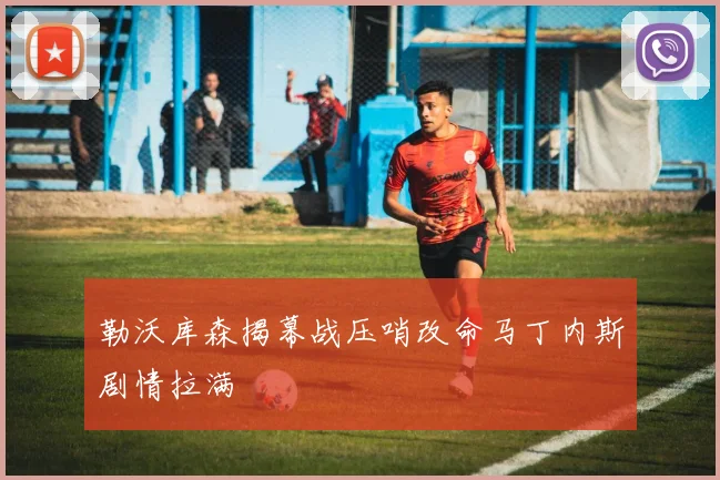 勒沃库森揭幕战压哨改命马丁内斯剧情拉满