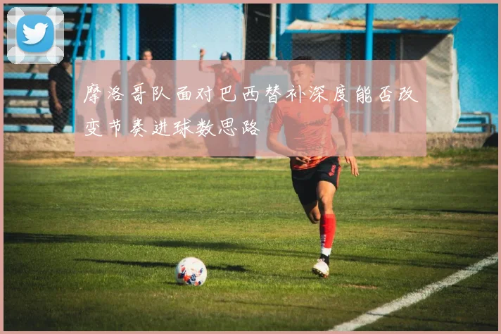 摩洛哥队面对巴西替补深度能否改变节奏进球数思路