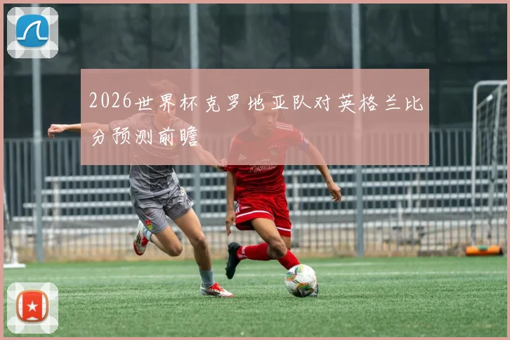 2026世界杯克罗地亚队对英格兰比分预测前瞻