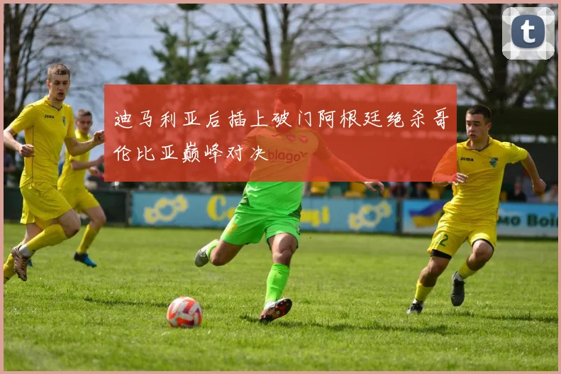 迪马利亚后插上破门阿根廷绝杀哥伦比亚巅峰对决