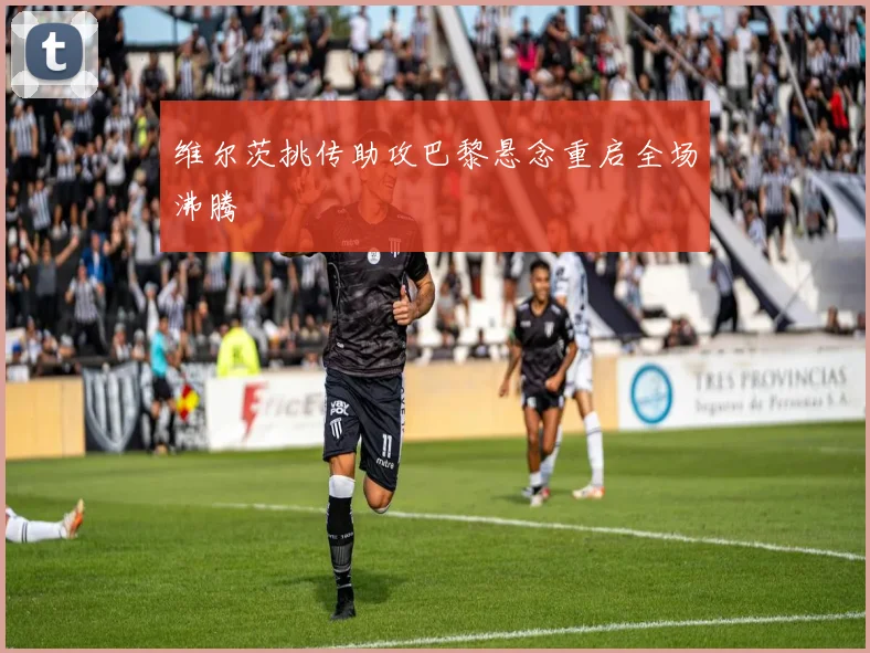 维尔茨挑传助攻巴黎悬念重启全场沸腾