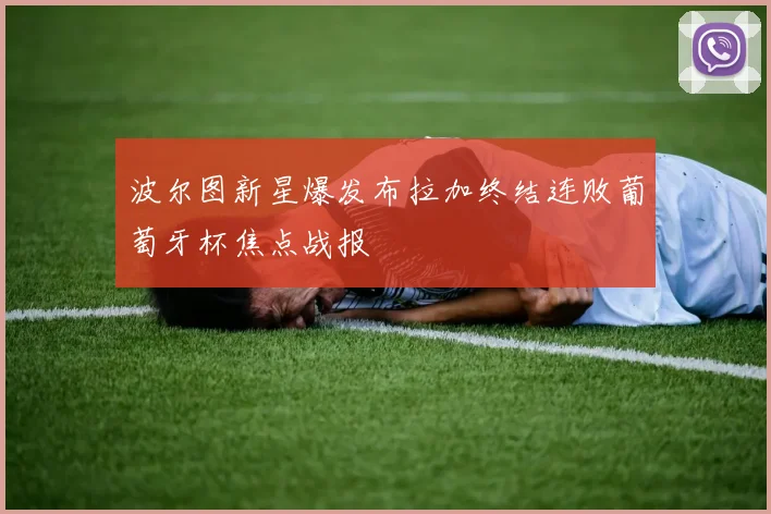 波尔图新星爆发布拉加终结连败葡萄牙杯焦点战报