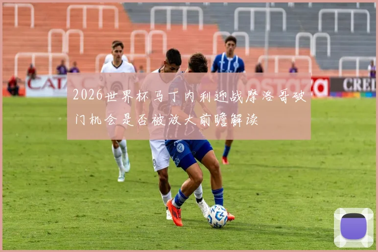 2026世界杯马丁内利迎战摩洛哥破门机会是否被放大前瞻解读