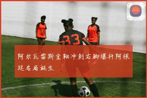 阿尔瓦雷斯金靴冲刺右脚爆杆阿根廷名局诞生