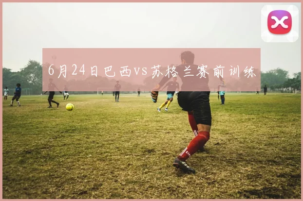 6月24日巴西vs苏格兰赛前训练