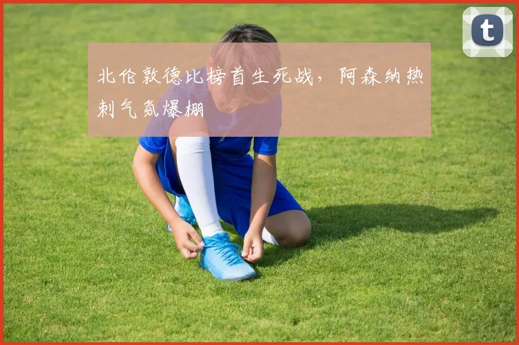 北伦敦德比榜首生死战，阿森纳热刺气氛爆棚