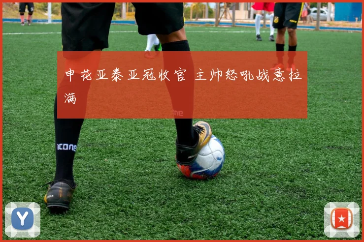 申花亚泰亚冠收官 主帅怒吼战意拉满