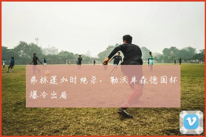 弗林蓬加时绝杀，勒沃库森德国杯爆冷出局