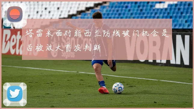 塔雷米面对新西兰防线破门机会是否被放大首发判断
