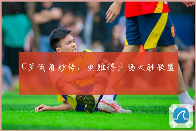C罗倒角妙传,利雅得主场大胜联盟