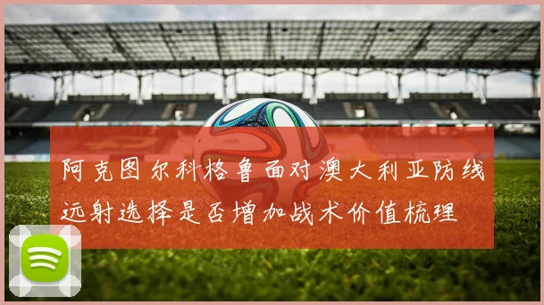 阿克图尔科格鲁面对澳大利亚防线远射选择是否增加战术价值梳理