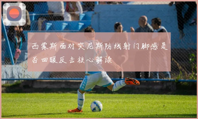 西蒙斯面对突尼斯防线射门脚感是否回暖反击核心解读