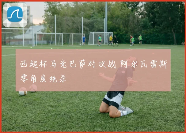 西超杯马竞巴萨对攻战 阿尔瓦雷斯零角度绝杀
