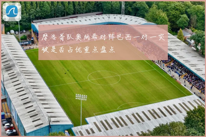 摩洛哥队奥纳希对阵巴西一对一突破是否占优重点盘点